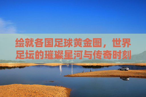 绘就各国足球黄金图，世界足坛的璀璨星河与传奇时刻