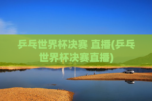 乒乓世界杯决赛 直播(乒乓世界杯决赛直播)