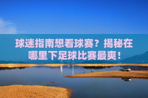 球迷指南想看球赛?揭秘在哪里下足球比赛最爽!