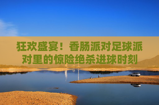 狂欢盛宴!香肠派对足球派对里的惊险绝杀进球时刻