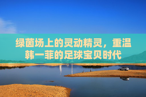 绿茵场上的灵动精灵,重温韩一菲的足球宝贝时代
