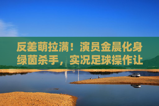 反差萌拉满!演员金晨化身绿茵杀手,实况足球操作让人直呼过瘾