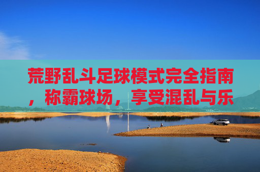 荒野乱斗足球模式完全指南,称霸球场,享受混乱与乐趣!