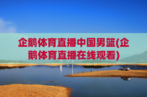企鹅体育直播中国男篮(企鹅体育直播在线观看)