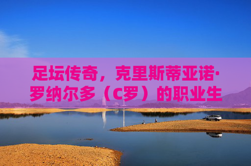足坛传奇,克里斯蒂亚诺·罗纳尔多(C罗)的职业生涯与精神图腾
