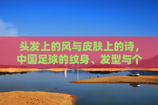 头发上的风与皮肤上的诗,中国足球的纹身、发型与个性突围