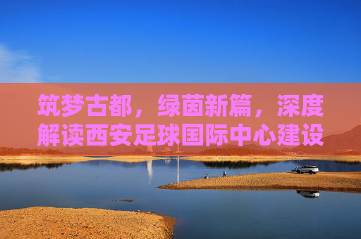 筑梦古都,绿茵新篇,深度解读西安足球国际中心建设方案