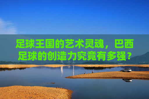 足球王国的艺术灵魂,巴西足球的创造力究竟有多强?