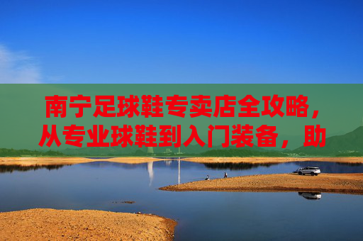 南宁足球鞋专卖店全攻略,从专业球鞋到入门装备,助你征服绿茵场