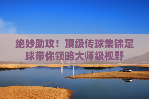 绝妙助攻！顶级传球集锦足球带你领略大师级视野