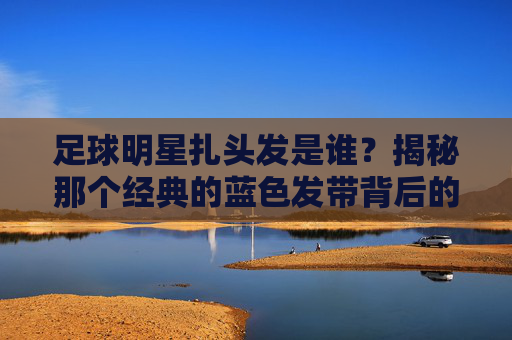 足球明星扎头发是谁？揭秘那个经典的蓝色发带背后的传奇