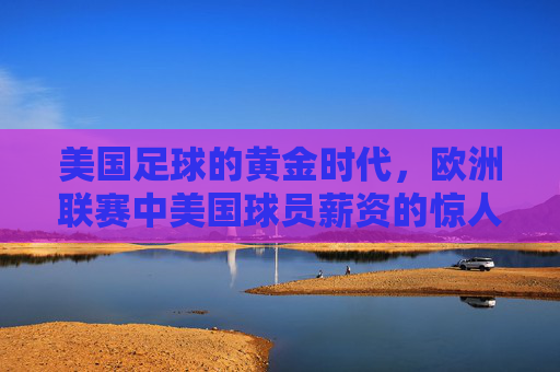 美国足球的黄金时代,欧洲联赛中美国球员薪资的惊人跃升