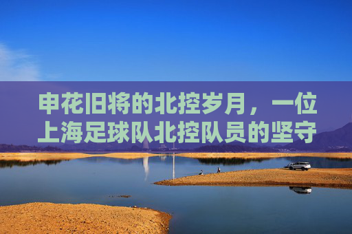 申花旧将的北控岁月,一位上海足球队北控队员的坚守与传承