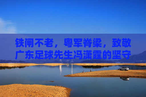 铁闸不老,粤军脊梁,致敬广东足球先生冯潇霆的坚守与传奇
