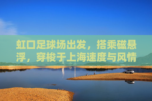 虹口足球场出发,搭乘磁悬浮,穿梭于上海速度与风情之间