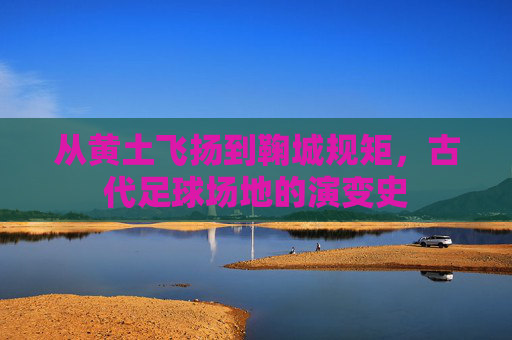 从黄土飞扬到鞠城规矩,古代足球场地的演变史