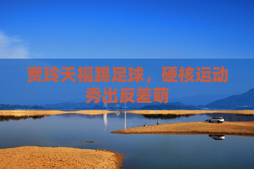 贾玲天福踢足球,硬核运动秀出反差萌