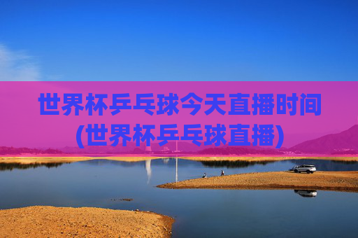 世界杯乒乓球今天直播时间(世界杯乒乓球直播)