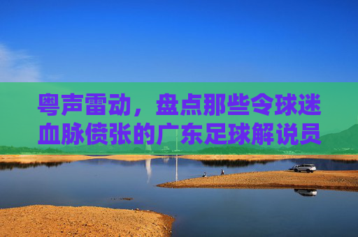 粤声雷动,盘点那些令球迷血脉偾张的广东足球解说员