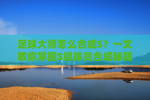 足球大师怎么合成S?一文教你掌握S级球员合成秘籍,轻松打造梦幻阵容
