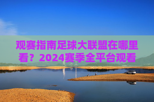 观赛指南足球大联盟在哪里看?2024赛季全平台观看攻略与精彩看点