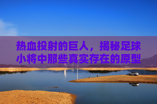 热血投射的巨人,揭秘足球小将中那些真实存在的原型球星