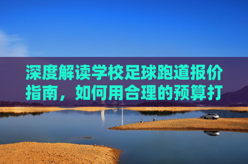 深度解读学校足球跑道报价指南，如何用合理的预算打造安全环保的运动场