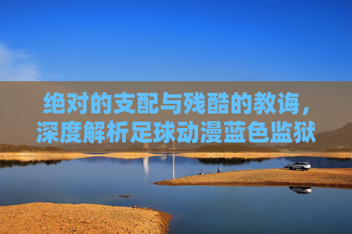 绝对的支配与残酷的教诲,深度解析足球动漫蓝色监狱中的王教练伊地知星夏