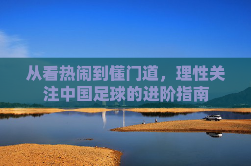 从看热闹到懂门道,理性关注中国足球的进阶指南