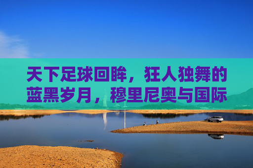天下足球回眸,狂人独舞的蓝黑岁月,穆里尼奥与国际米兰的传奇史诗