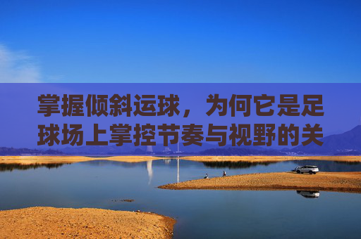 掌握倾斜运球,为何它是足球场上掌控节奏与视野的关键?