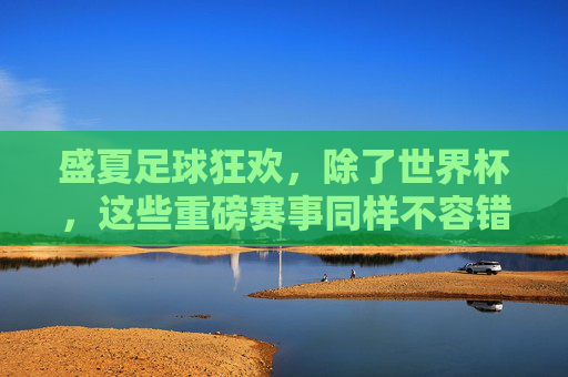盛夏足球狂欢,除了世界杯,这些重磅赛事同样不容错过