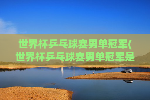 世界杯乒乓球赛男单冠军(世界杯乒乓球赛男单冠军是谁)
