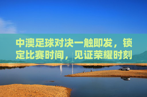 中澳足球对决一触即发，锁定比赛时间，见证荣耀时刻