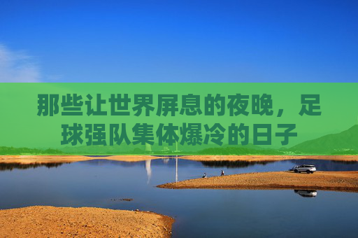 那些让世界屏息的夜晚,足球强队集体爆冷的日子