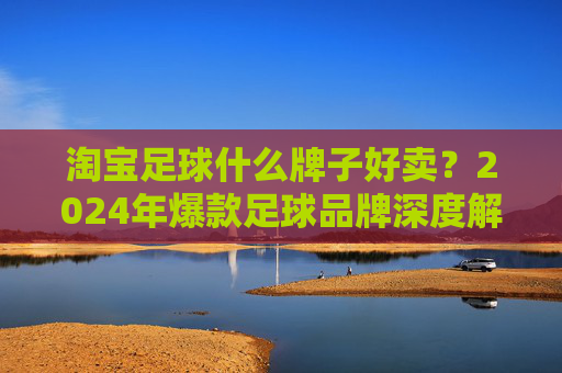 淘宝足球什么牌子好卖?2024年爆款足球品牌深度解析与选购指南