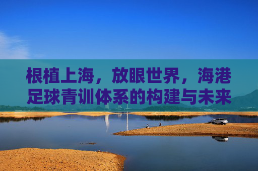 根植上海，放眼世界，海港足球青训体系的构建与未来