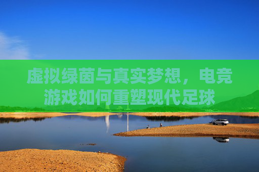 虚拟绿茵与真实梦想，电竞游戏如何重塑现代足球