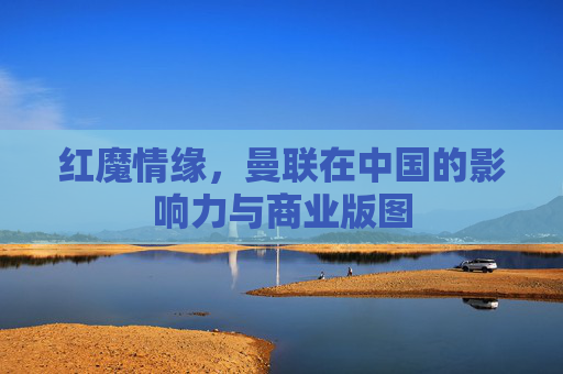 红魔情缘,曼联在中国的影响力与商业版图