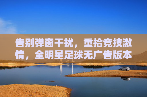 告别弹窗干扰,重拾竞技激情,全明星足球无广告版本深度体验