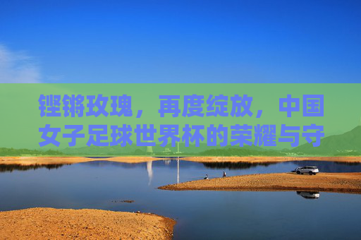 铿锵玫瑰,再度绽放,中国女子足球世界杯的荣耀与守望