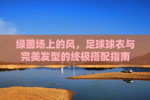 绿茵场上的风,足球球衣与完美发型的终极搭配指南