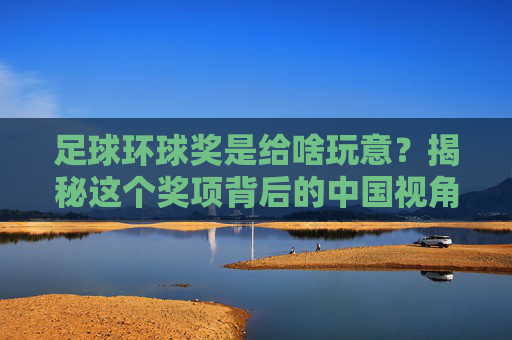 足球环球奖是给啥玩意?揭秘这个奖项背后的中国视角与足球精神