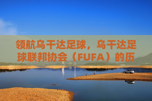 领航乌干达足球,乌干达足球联邦协会(FUFA)的历程与未来愿景