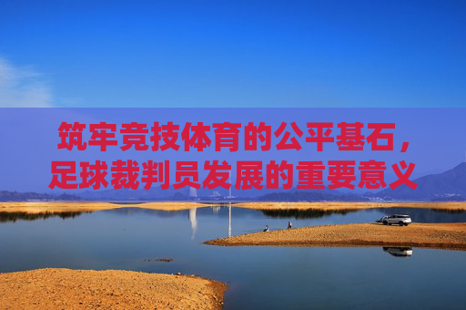 筑牢竞技体育的公平基石，足球裁判员发展的重要意义