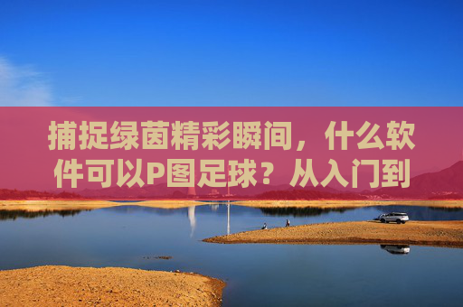 捕捉绿茵精彩瞬间,什么软件可以P图足球?从入门到进阶全攻略