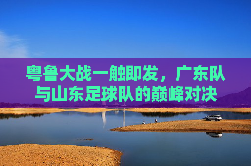 粤鲁大战一触即发，广东队与山东足球队的巅峰对决