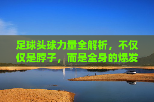 足球头球力量全解析，不仅仅是脖子，而是全身的爆发力