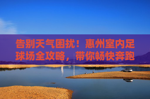 告别天气困扰!惠州室内足球场全攻略,带你畅快奔跑