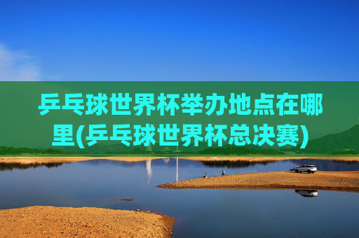 乒乓球世界杯举办地点在哪里(乒乓球世界杯总决赛)